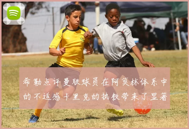 希勒点评曼联球员在阿莫林体系中的不适感卡里克的执教带来了显著变化