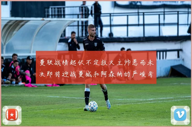 曼联战绩起伏不定救火主帅悬而未决即将迎战曼城和阿森纳的严峻考验