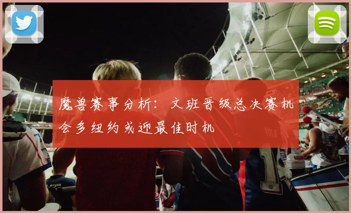 魔兽赛事分析：文班晋级总决赛机会多纽约或迎最佳时机