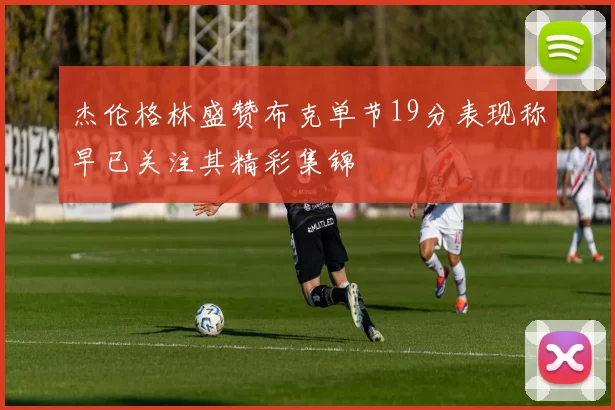 杰伦格林盛赞布克单节19分表现称早已关注其精彩集锦
