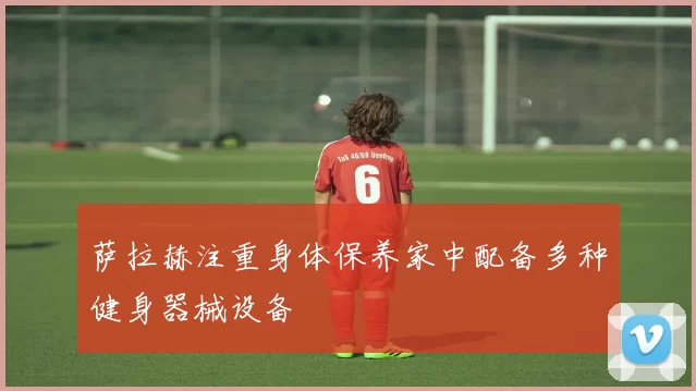 萨拉赫注重身体保养家中配备多种健身器械设备