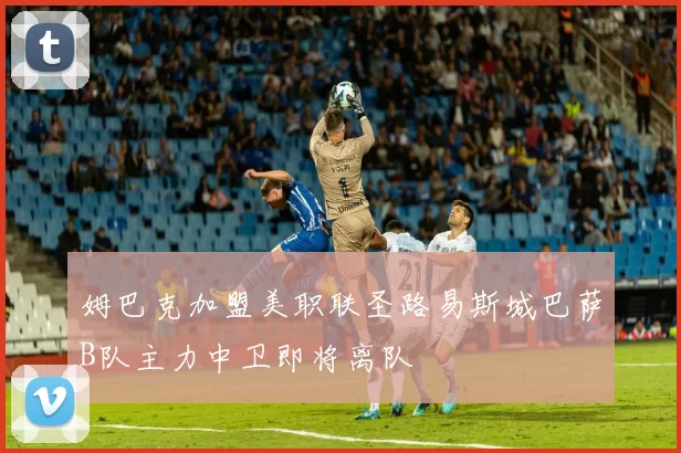 姆巴克加盟美职联圣路易斯城巴萨B队主力中卫即将离队