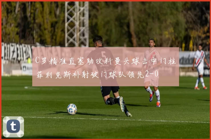 C罗精准直塞助攻科曼头球击中门柱菲利克斯补射破门球队领先2-0