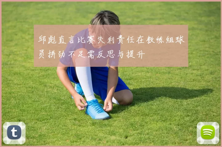 邱彪直言比赛失利责任在教练组球员拼劲不足需反思与提升