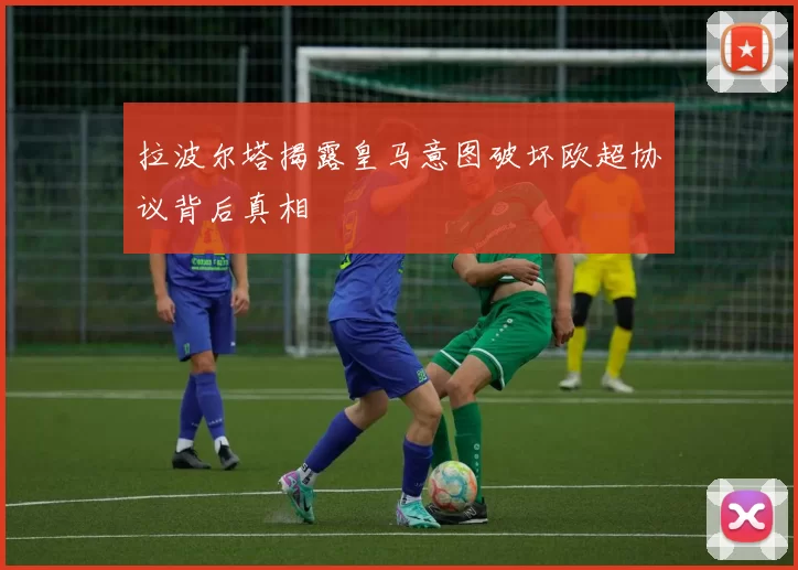 拉波尔塔揭露皇马意图破坏欧超协议背后真相