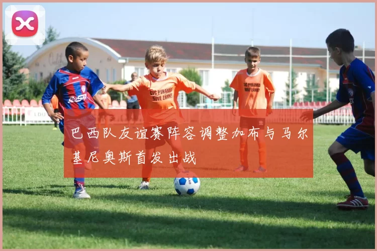 巴西队友谊赛阵容调整加布与马尔基尼奥斯首发出战