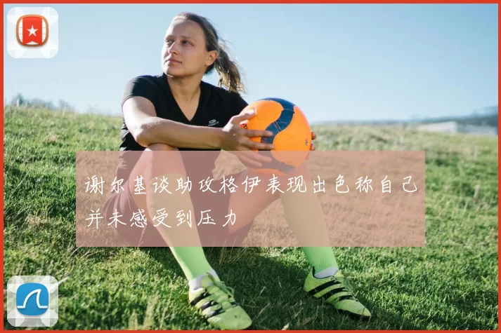 谢尔基谈助攻格伊表现出色称自己并未感受到压力