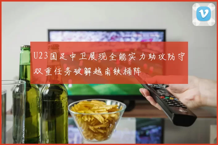 U23国足中卫展现全能实力助攻防守双重任务破解越南铁桶阵