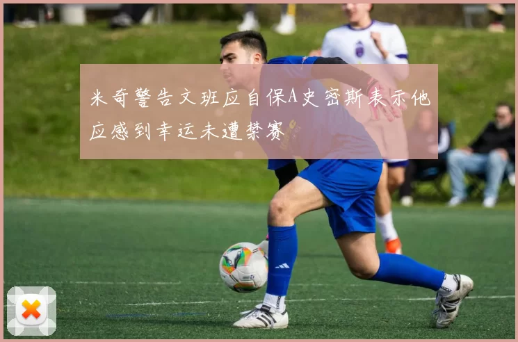 米奇警告文班应自保A史密斯表示他应感到幸运未遭禁赛