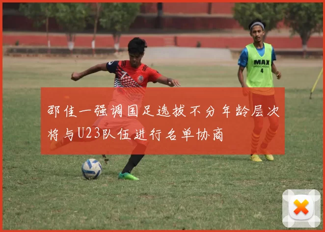邵佳一强调国足选拔不分年龄层次将与U23队伍进行名单协商