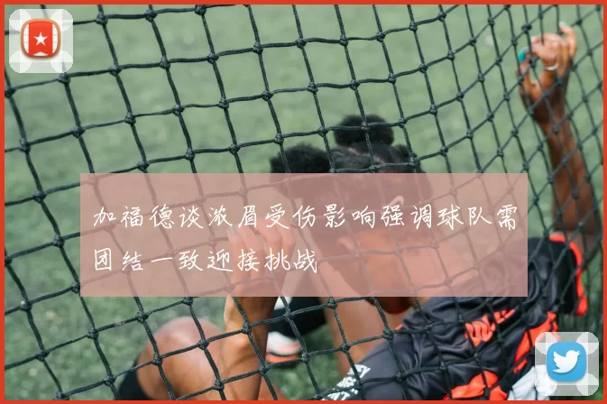 加福德谈浓眉受伤影响强调球队需团结一致迎接挑战