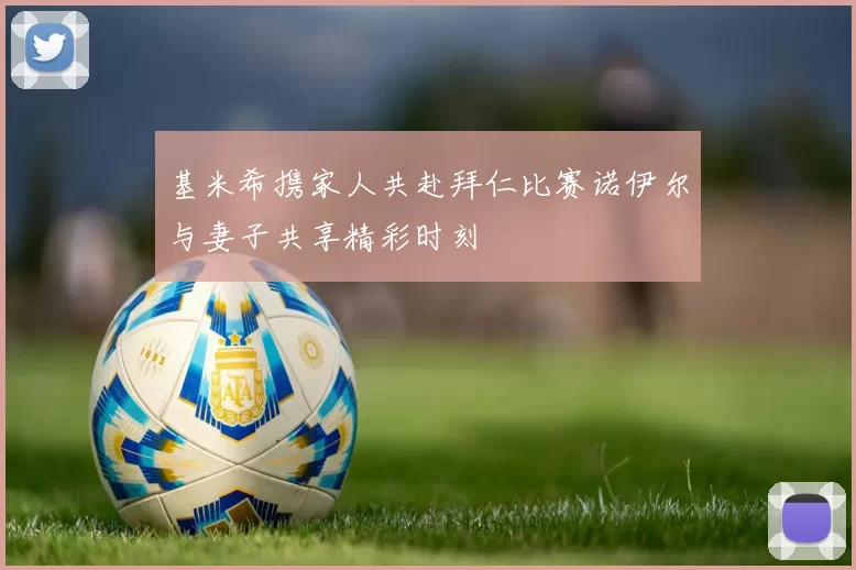 基米希携家人共赴拜仁比赛诺伊尔与妻子共享精彩时刻