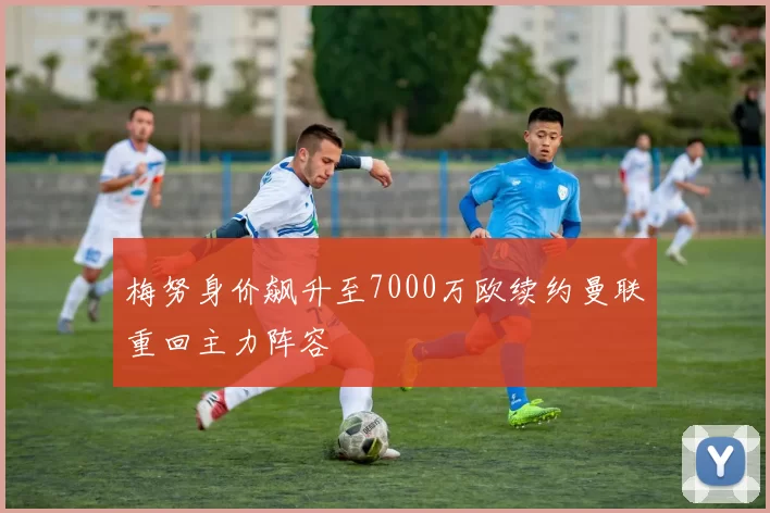 梅努身价飙升至7000万欧续约曼联重回主力阵容