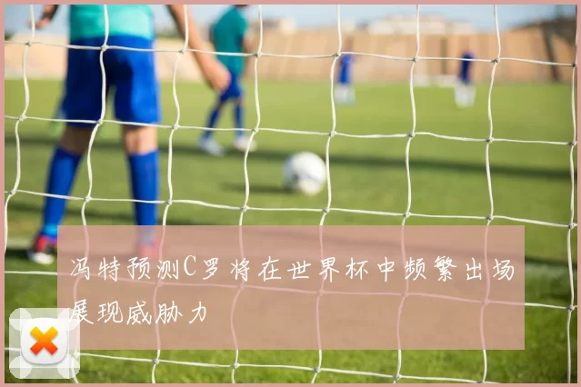 冯特预测C罗将在世界杯中频繁出场展现威胁力