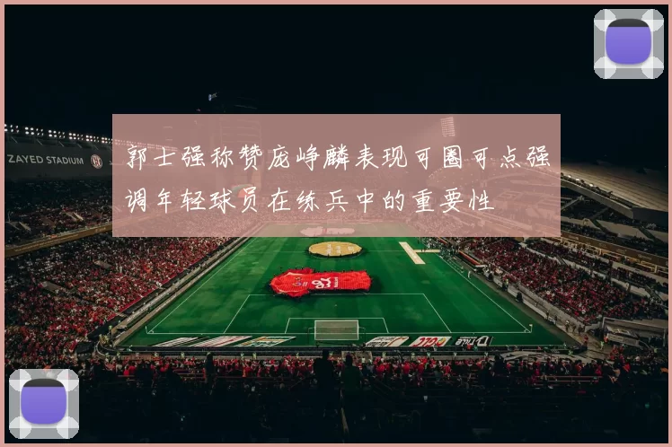 郭士强称赞庞峥麟表现可圈可点强调年轻球员在练兵中的重要性