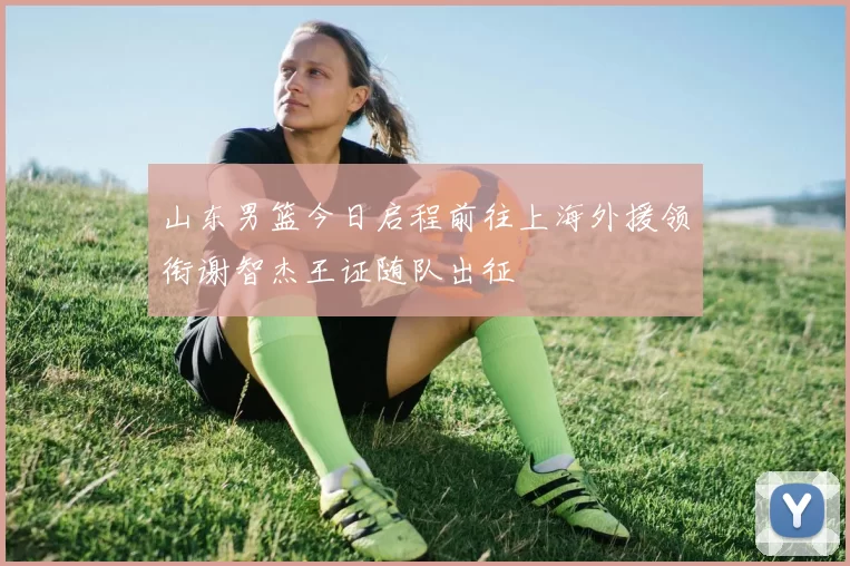 山东男篮今日启程前往上海外援领衔谢智杰王证随队出征