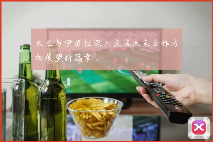 米兰与伊劳拉深入交流未来合作方向展望新篇章