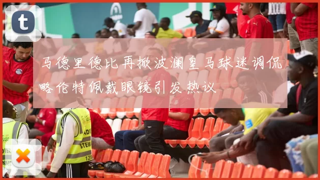 马德里德比再掀波澜皇马球迷调侃略伦特佩戴眼镜引发热议