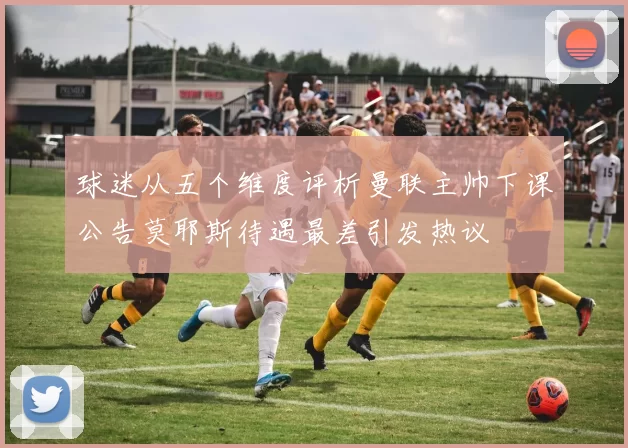 球迷从五个维度评析曼联主帅下课公告莫耶斯待遇最差引发热议