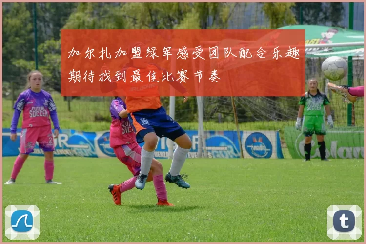 加尔扎加盟绿军感受团队配合乐趣期待找到最佳比赛节奏