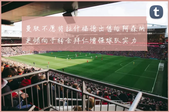 曼联不愿将拉什福德出售给阿森纳更倾向于转会拜仁增强球队实力