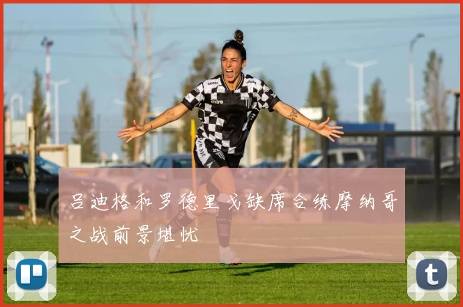 吕迪格和罗德里戈缺席合练摩纳哥之战前景堪忧